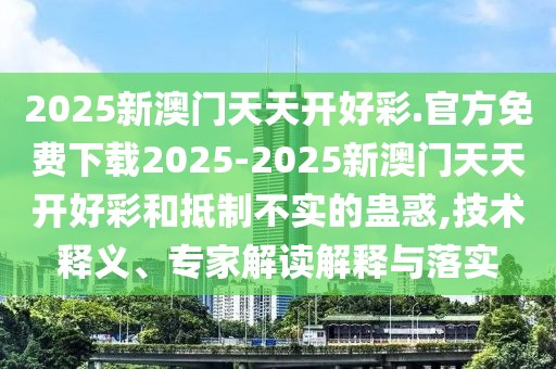 2025新澳門天天開好彩.官方免費(fèi)下載2025-2025新澳門天天開好彩和抵制不實(shí)的蠱惑,技術(shù)釋義、專家解讀解釋與落實(shí)