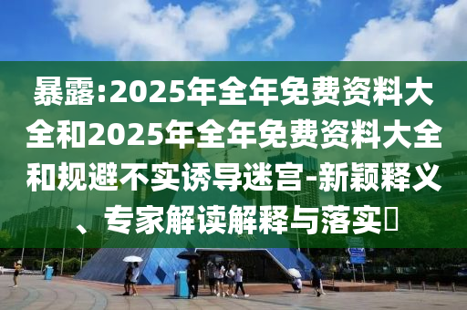暴露:2025年全年免費(fèi)資料大全和2025年全年免費(fèi)資料大全和規(guī)避不實(shí)誘導(dǎo)迷宮-新穎釋義、專家解讀解釋與落實(shí)?