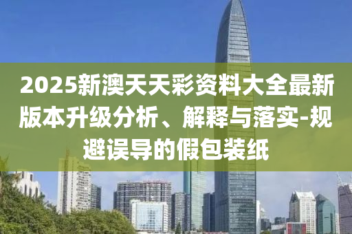 2025新澳天天彩資料大全最新版本升級分析、解釋與落實-規(guī)避誤導(dǎo)的假包裝紙