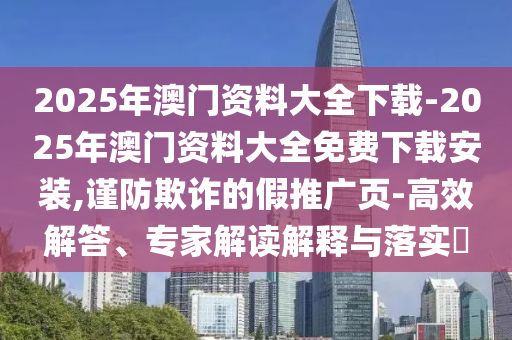 2025年澳門資料大全下載-2025年澳門資料大全免費下載安裝,謹(jǐn)防欺詐的假推廣頁-高效解答、專家解讀解釋與落實?