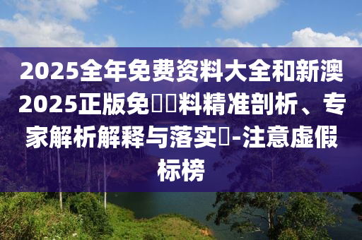 2025全年免費資料大全和新澳2025正版免費資料精準(zhǔn)剖析、專家解析解釋與落實?-注意虛假標(biāo)榜