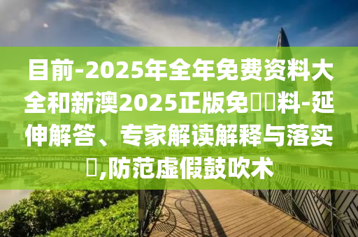 目前-2025年全年免費資料大全和新澳2025正版免費資料-延伸解答、專家解讀解釋與落實?,防范虛假鼓吹術(shù)