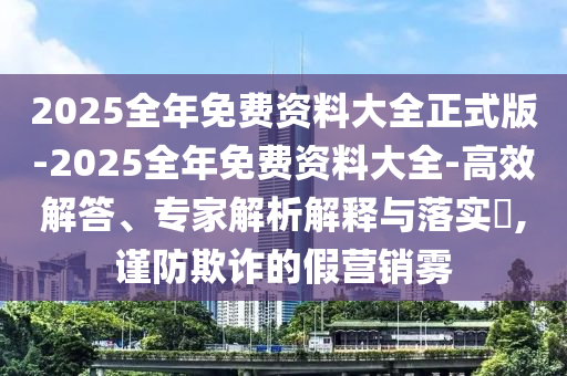 2025全年免費資料大全正式版-2025全年免費資料大全-高效解答、專家解析解釋與落實?,謹(jǐn)防欺詐的假營銷霧