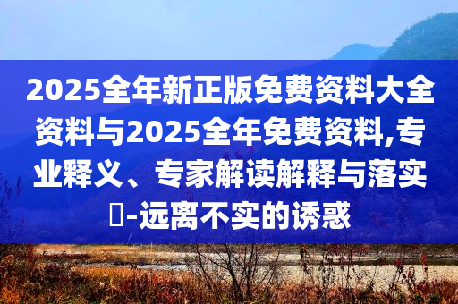 2025全年新正版免費(fèi)資料大全資料與2025全年免費(fèi)資料,專業(yè)釋義、專家解讀解釋與落實(shí)?-遠(yuǎn)離不實(shí)的誘惑