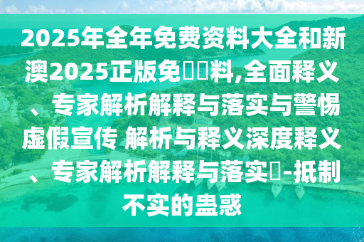 2025年全年免費(fèi)資料大全和新澳2025正版免費(fèi)資料,全面釋義、專家解析解釋與落實(shí)與警惕虛假宣傳 解析與釋義深度釋義、專家解析解釋與落實(shí)?-抵制不實(shí)的蠱惑