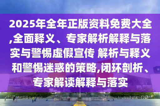 2025年全年正版資料免費大全,全面釋義、專家解析解釋與落實與警惕虛假宣傳 解析與釋義和警惕迷惑的策略,閉環(huán)剖析、專家解讀解釋與落實