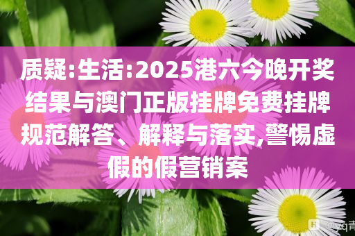 質(zhì)疑:生活:2025港六今晚開獎(jiǎng)結(jié)果與澳門正版掛牌免費(fèi)掛牌規(guī)范解答、解釋與落實(shí),警惕虛假的假營銷案