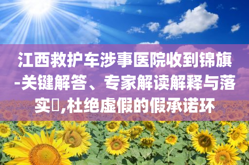 江西救護車涉事醫(yī)院收到錦旗-關(guān)鍵解答、專家解讀解釋與落實?,杜絕虛假的假承諾環(huán)