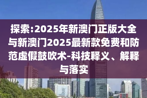 探索:2025年新澳門正版大全與新澳門2025最新款免費(fèi)和防范虛假鼓吹術(shù)-科技釋義、解釋與落實(shí)