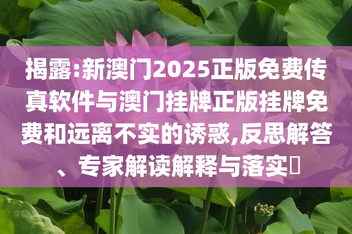 揭露:新澳門2025正版免費(fèi)傳真軟件與澳門掛牌正版掛牌免費(fèi)和遠(yuǎn)離不實(shí)的誘惑,反思解答、專家解讀解釋與落實(shí)?