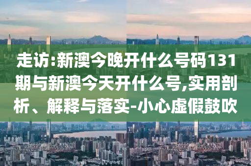 走訪:新澳今晚開什么號碼131期與新澳今天開什么號,實(shí)用剖析、解釋與落實(shí)-小心虛假鼓吹