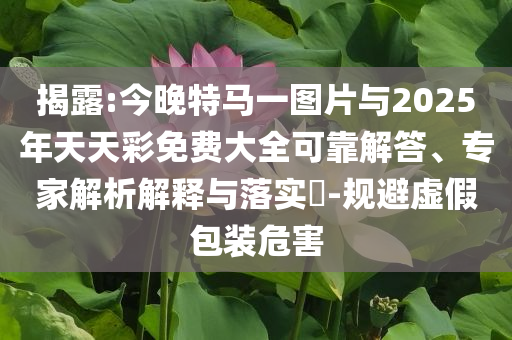揭露:今晚特馬一圖片與2025年天天彩免費(fèi)大全可靠解答、專家解析解釋與落實(shí)?-規(guī)避虛假包裝危害