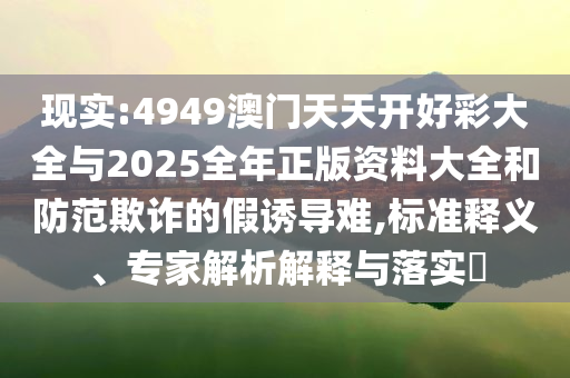 現(xiàn)實:4949澳門天天開好彩大全與2025全年正版資料大全和防范欺詐的假誘導難,標準釋義、專家解析解釋與落實?