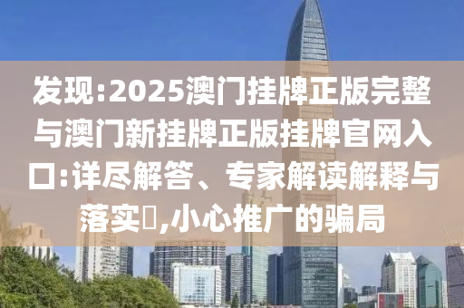 發(fā)現(xiàn):2025澳門掛牌正版完整與澳門新掛牌正版掛牌官網(wǎng)入口:詳盡解答、專家解讀解釋與落實?,小心推廣的騙局