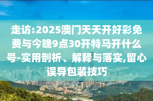 走訪:2025澳門天天開好彩免費(fèi)與今晚9點(diǎn)30開特馬開什么號(hào)-實(shí)用剖析、解釋與落實(shí),留心誤導(dǎo)包裝技巧