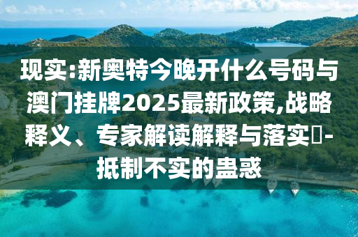 現(xiàn)實(shí):新奧特今晚開什么號(hào)碼與澳門掛牌2025最新政策,戰(zhàn)略釋義、專家解讀解釋與落實(shí)?-抵制不實(shí)的蠱惑