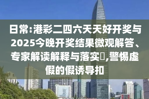 日常:港彩二四六天天好開獎(jiǎng)與2025今晚開獎(jiǎng)結(jié)果微觀解答、專家解讀解釋與落實(shí)?,警惕虛假的假誘導(dǎo)扣