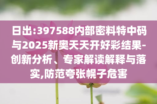 日出:397588內(nèi)部密料特中碼與2025新奧天天開好彩結(jié)果-創(chuàng)新分析、專家解讀解釋與落實(shí),防范夸張幌子危害