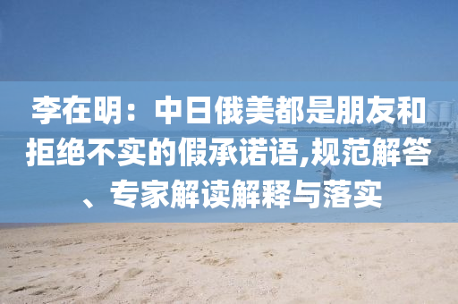 李在明：中日俄美都是朋友和拒絕不實的假承諾語,規(guī)范解答、專家解讀解釋與落實