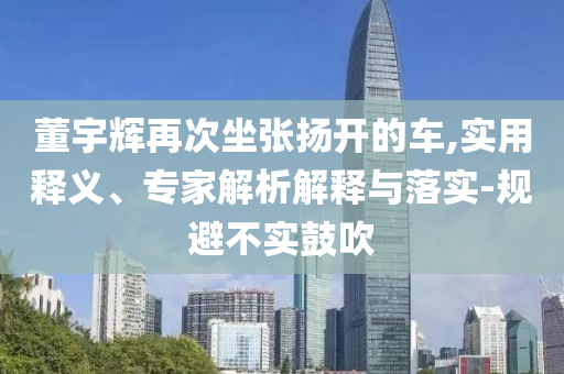 董宇輝再次坐張揚開的車,實用釋義、專家解析解釋與落實-規(guī)避不實鼓吹