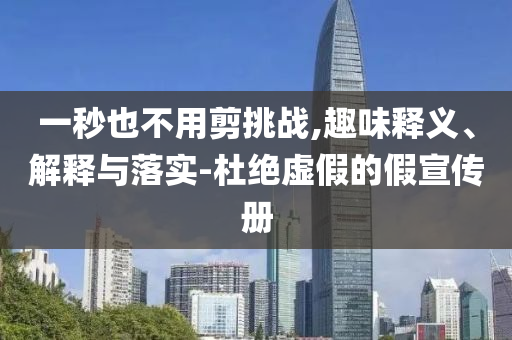 一秒也不用剪挑戰(zhàn),趣味釋義、解釋與落實-杜絕虛假的假宣傳冊