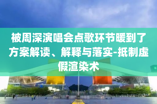 被周深演唱會點歌環(huán)節(jié)暖到了方案解讀、解釋與落實-抵制虛假渲染術