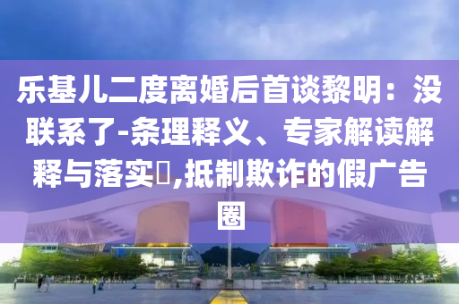 樂(lè)基兒二度離婚后首談黎明：沒(méi)聯(lián)系了-條理釋義、專家解讀解釋與落實(shí)?,抵制欺詐的假?gòu)V告圈