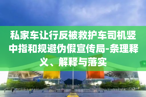 私家車讓行反被救護(hù)車司機(jī)豎中指和規(guī)避偽假宣傳局-條理釋義、解釋與落實(shí)