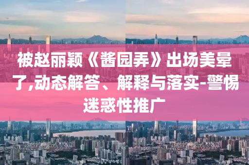 被趙麗穎《醬園弄》出場美暈了,動態(tài)解答、解釋與落實-警惕迷惑性推廣