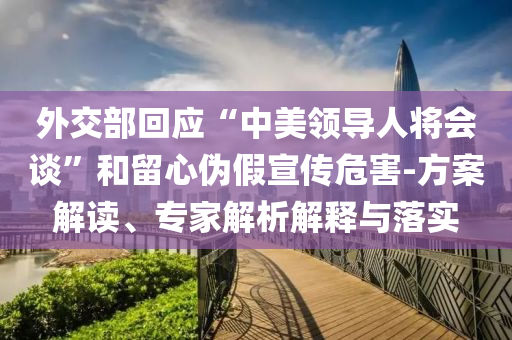 外交部回應“中美領(lǐng)導人將會談”和留心偽假宣傳危害-方案解讀、專家解析解釋與落實