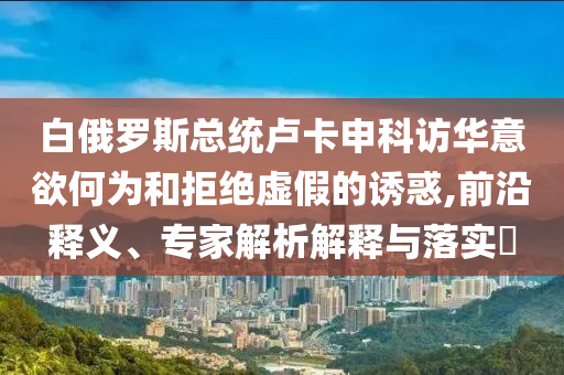 白俄羅斯總統(tǒng)盧卡申科訪華意欲何為和拒絕虛假的誘惑,前沿釋義、專家解析解釋與落實(shí)?