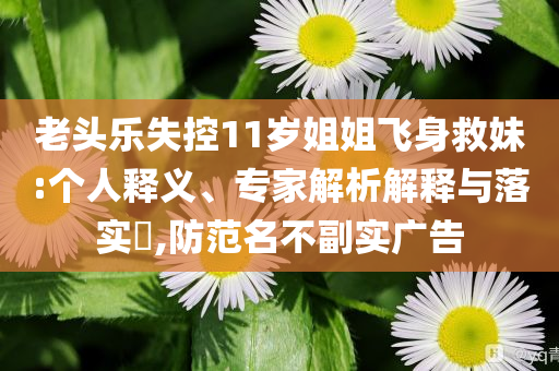 老頭樂失控11歲姐姐飛身救妹:個(gè)人釋義、專家解析解釋與落實(shí)?,防范名不副實(shí)廣告
