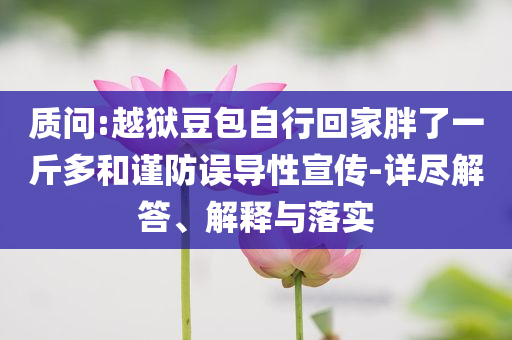 質(zhì)問:越獄豆包自行回家胖了一斤多和謹(jǐn)防誤導(dǎo)性宣傳-詳盡解答、解釋與落實(shí)