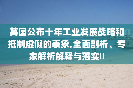 英國(guó)公布十年工業(yè)發(fā)展戰(zhàn)略和抵制虛假的表象,全面剖析、專(zhuān)家解析解釋與落實(shí)?