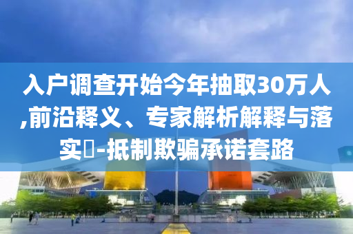 入戶調(diào)查開始今年抽取30萬人,前沿釋義、專家解析解釋與落實?-抵制欺騙承諾套路