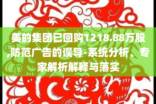 美的集團(tuán)已回購1218.88萬股,防范廣告的誤導(dǎo)-系統(tǒng)分析、專家解析解釋與落實(shí)