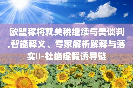 歐盟稱將就關(guān)稅繼續(xù)與美談判,智能釋義、專家解析解釋與落實(shí)?-杜絕虛假誘導(dǎo)鏈