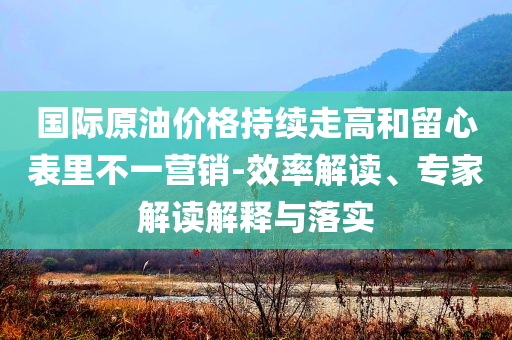 國際原油價格持續(xù)走高和留心表里不一營銷-效率解讀、專家解讀解釋與落實(shí)