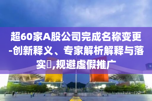 超60家A股公司完成名稱變更-創(chuàng)新釋義、專家解析解釋與落實(shí)?,規(guī)避虛假推廣