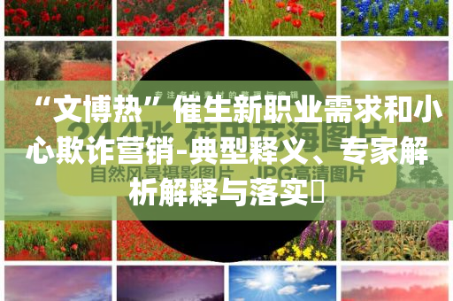 “文博熱”催生新職業(yè)需求和小心欺詐營銷-典型釋義、專家解析解釋與落實?