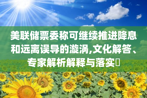 美聯(lián)儲(chǔ)票委稱可繼續(xù)推進(jìn)降息和遠(yuǎn)離誤導(dǎo)的漩渦,文化解答、專家解析解釋與落實(shí)?