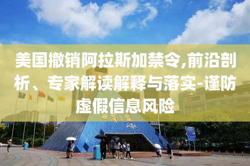 美國撤銷阿拉斯加禁令,前沿剖析、專家解讀解釋與落實-謹(jǐn)防虛假信息風(fēng)險