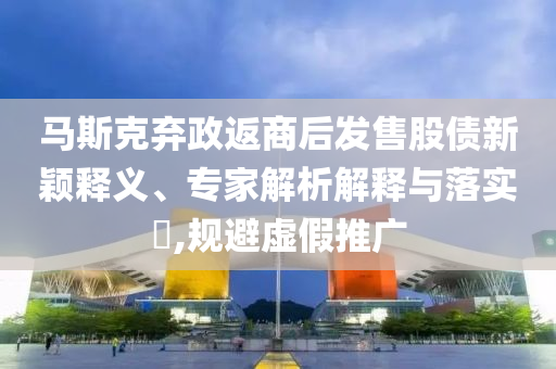 馬斯克棄政返商后發(fā)售股債新穎釋義、專家解析解釋與落實?,規(guī)避虛假推廣