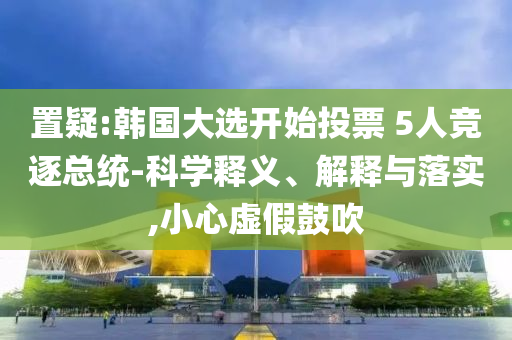 置疑:韓國大選開始投票 5人競逐總統(tǒng)-科學(xué)釋義、解釋與落實(shí),小心虛假鼓吹