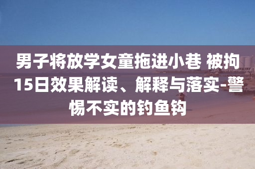 男子將放學(xué)女童拖進(jìn)小巷 被拘15日效果解讀、解釋與落實(shí)-警惕不實(shí)的釣魚鉤