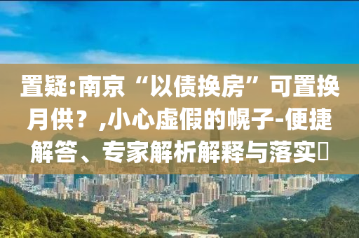 置疑:南京“以債換房”可置換月供？,小心虛假的幌子-便捷解答、專家解析解釋與落實(shí)?