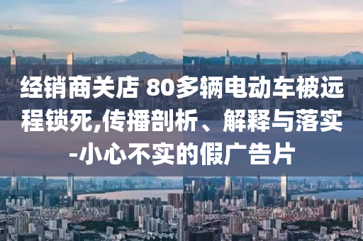 經(jīng)銷商關(guān)店 80多輛電動(dòng)車被遠(yuǎn)程鎖死,傳播剖析、解釋與落實(shí)-小心不實(shí)的假?gòu)V告片