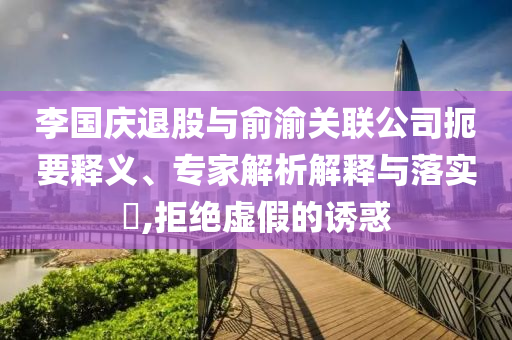 李國慶退股與俞渝關(guān)聯(lián)公司扼要釋義、專家解析解釋與落實(shí)?,拒絕虛假的誘惑