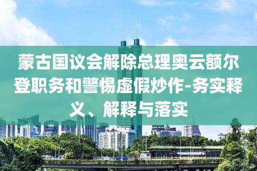 蒙古國議會解除總理奧云額爾登職務(wù)和警惕虛假炒作-務(wù)實(shí)釋義、解釋與落實(shí)