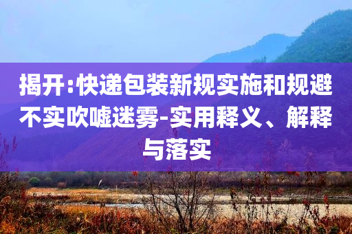 揭開(kāi):快遞包裝新規(guī)實(shí)施和規(guī)避不實(shí)吹噓迷霧-實(shí)用釋義、解釋與落實(shí)